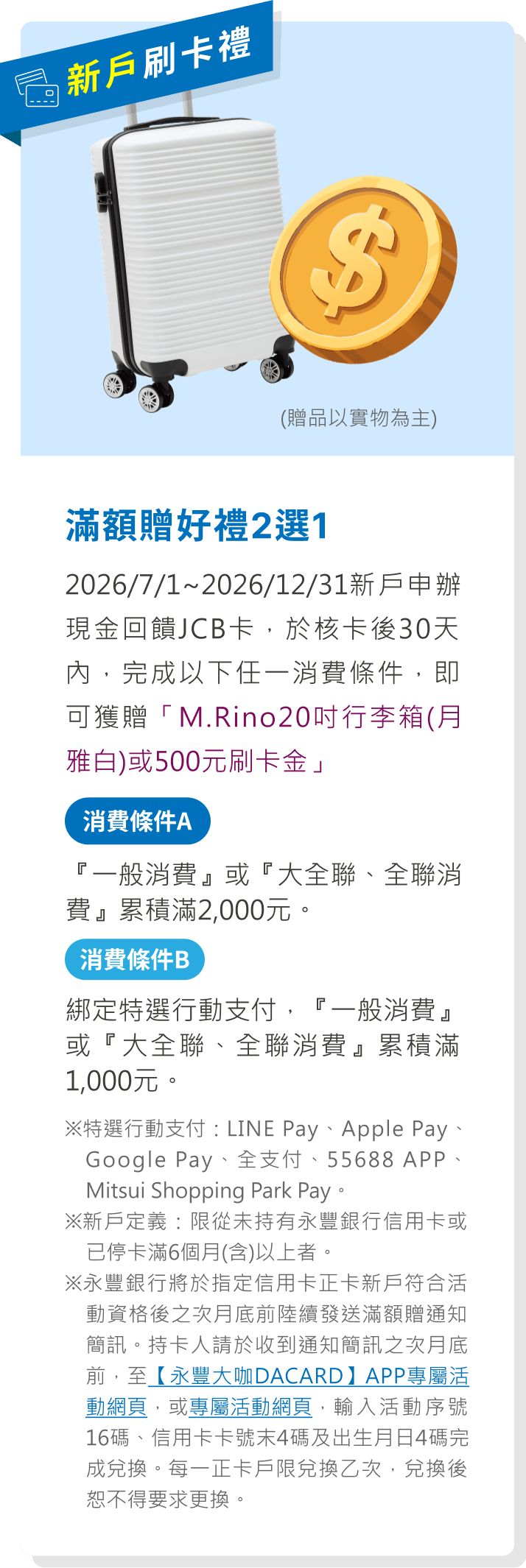 滿額贈好禮2選1：2026/7/1~2026/12/31新戶申辦現金回饋JCB卡，於核卡後30天內，完成任一消費條件，即可獲贈「M.Rino20吋行李箱(月雅白)或500元刷卡金」