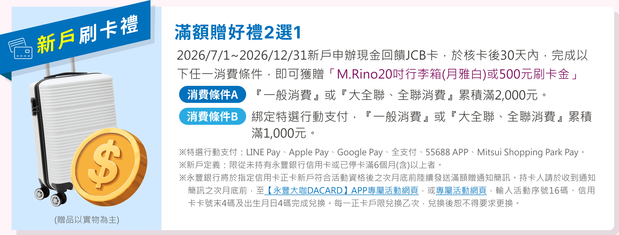 滿額贈好禮2選1：2026/7/1~2026/12/31新戶申辦現金回饋JCB卡，於核卡後30天內，完成任一消費條件，即可獲贈「M.Rino20吋行李箱(月雅白)或500元刷卡金」