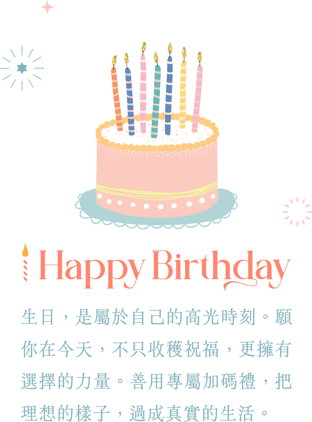 happyBirthday 生日，是屬於自己的高光時刻。願你在今天，不只收穫祝福，更擁有選擇的力量。善用專屬加碼禮，把理想的樣子，過成真實的生活。