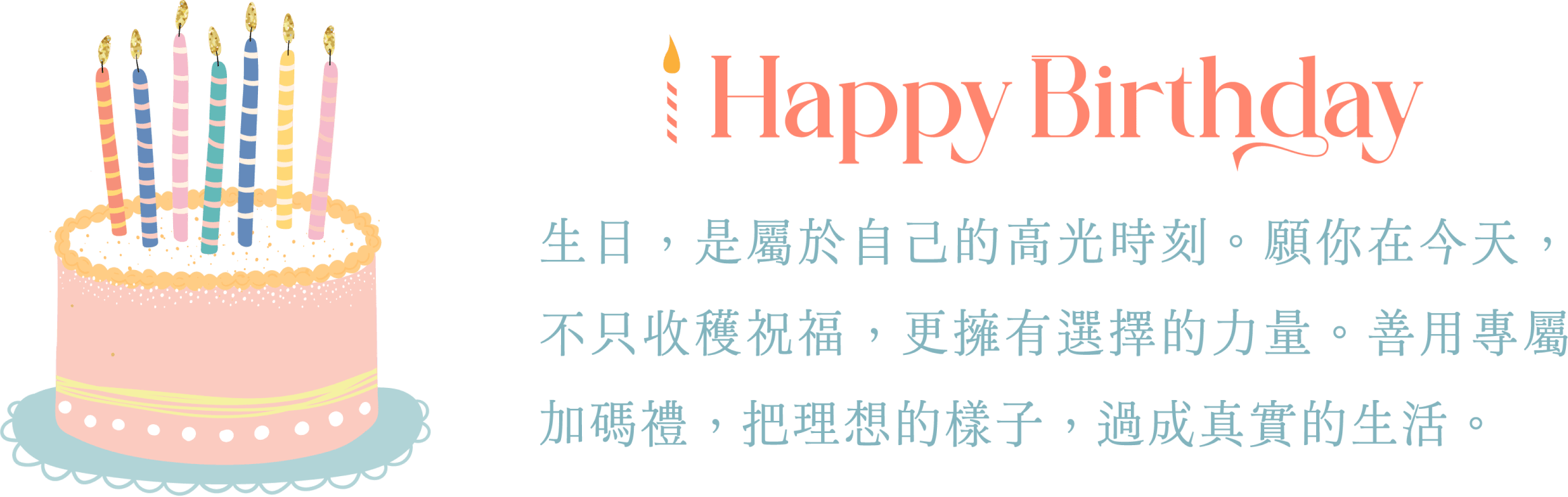 happyBirthday 生日，是屬於自己的高光時刻。願你在今天，不只收穫祝福，更擁有選擇的力量。善用專屬加碼禮，把理想的樣子，過成真實的生活。