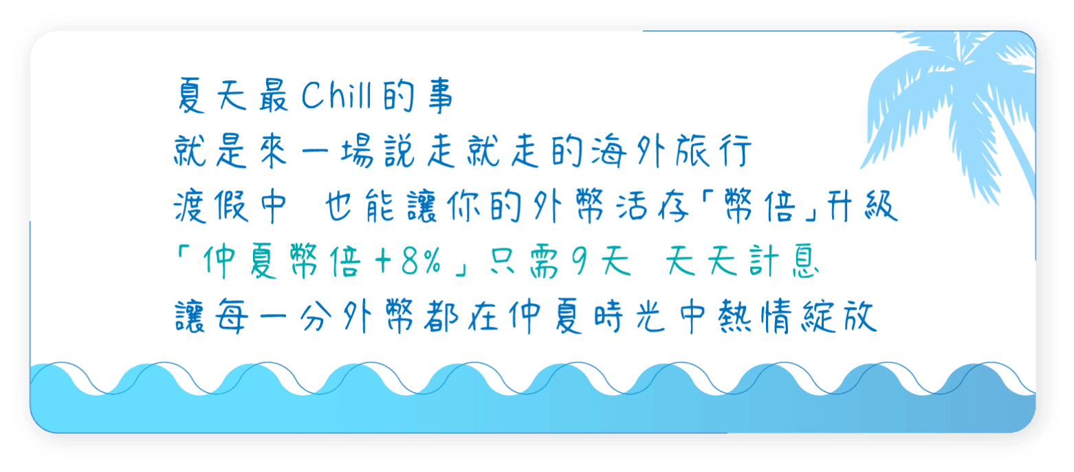 夏天最Chill的事，就是來一場說走就走的海外旅行，渡假中也能讓你的外幣活存「幣倍」升級，「仲夏幣倍+8%」只需9天天天計息，讓每一分外幣都在仲夏時光中熱情綻放
