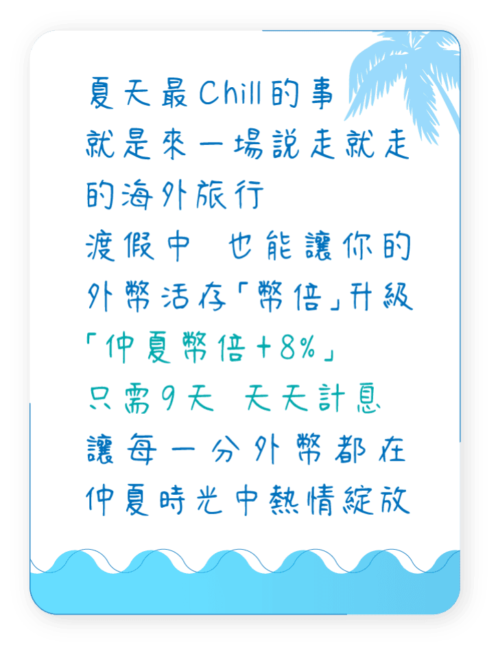 夏天最Chill的事，就是來一場說走就走的海外旅行，渡假中也能讓你的外幣活存「幣倍」升級，「仲夏幣倍+8%」只需9天天天計息，讓每一分外幣都在仲夏時光中熱情綻放