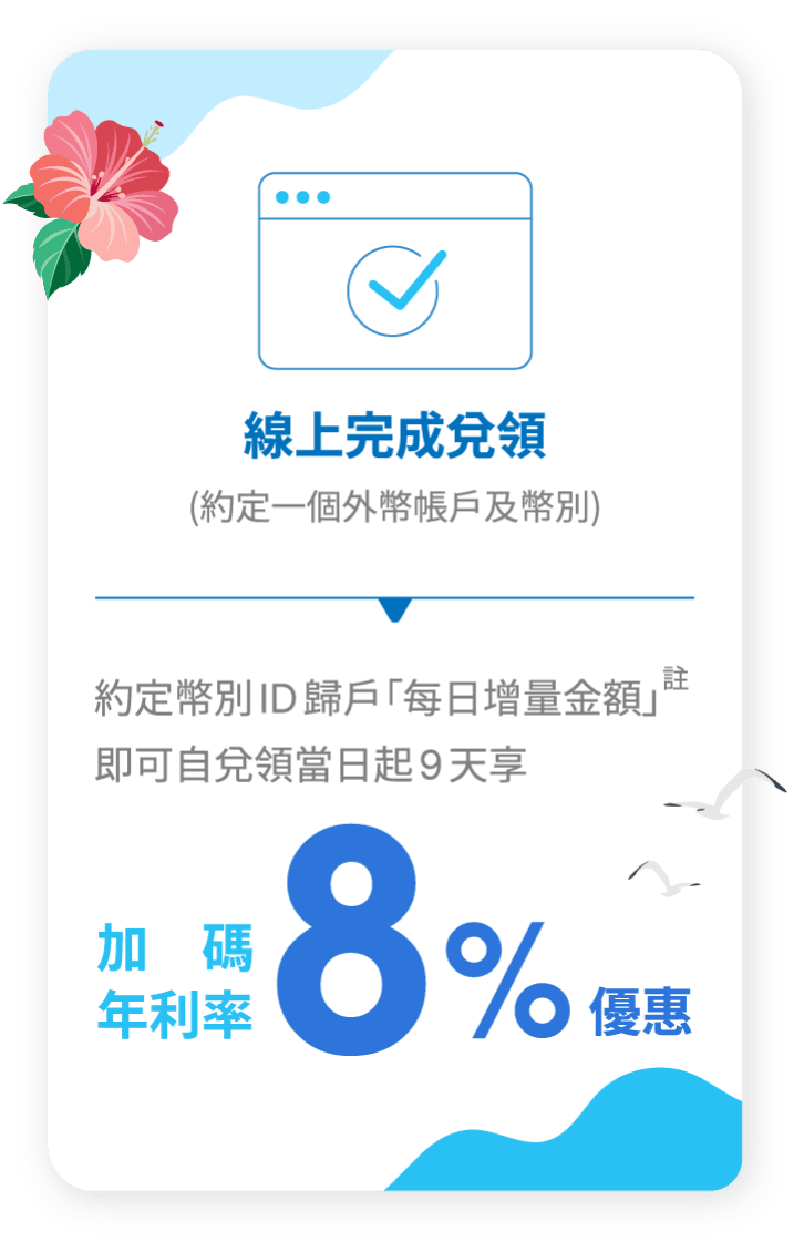 線上完成兌領（約定一個外幣帳戶及幣別），約定幣別ID歸戶「每日增量金額」即可自兌領當日起9天享加碼年利率8%優惠