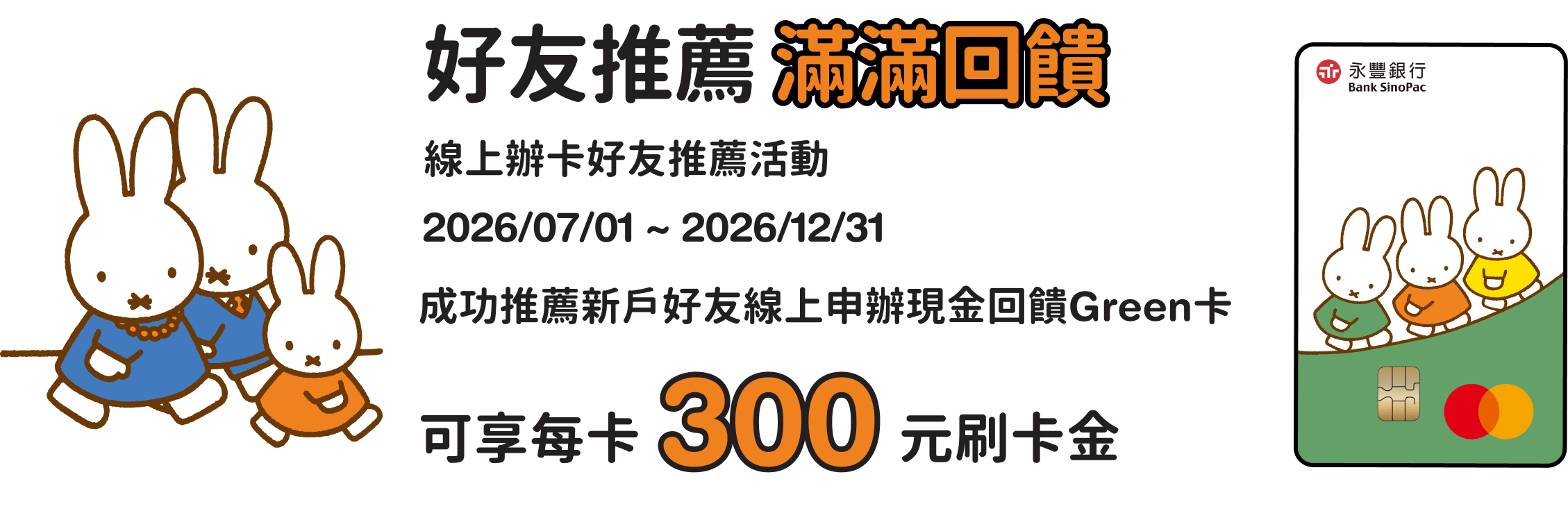 好友推薦滿滿回饋。線上辦卡好友推薦活動，成功推薦新戶好友線上申辦現金回饋 Green卡，可享每卡300元刷卡金