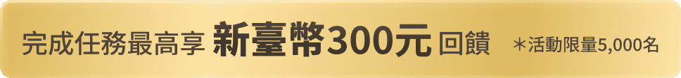 完成任務最高享新台幣300元回饋 *活動限量5,000名